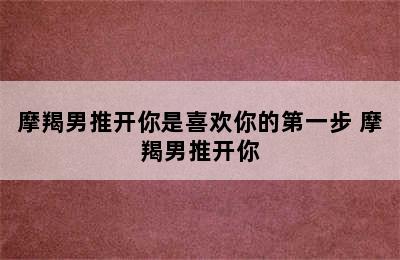 摩羯男推开你是喜欢你的第一步 摩羯男推开你